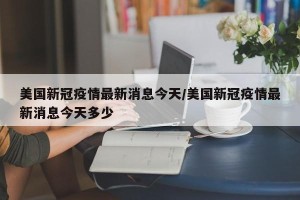 美国新冠疫情最新消息今天/美国新冠疫情最新消息今天多少
