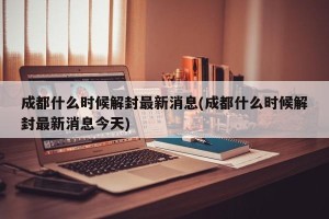 成都什么时候解封最新消息(成都什么时候解封最新消息今天)