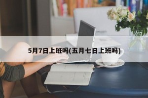 5月7日上班吗(五月七日上班吗)