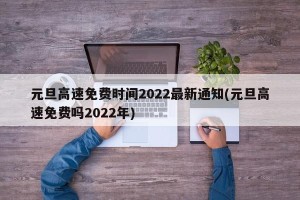 元旦高速免费时间2022最新通知(元旦高速免费吗2022年)