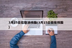 3月15日后取消核酸(3月15日撤除核酸)