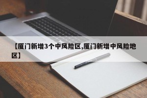 【厦门新增3个中风险区,厦门新增中风险地区】