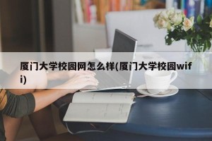 厦门大学校园网怎么样(厦门大学校园wifi)