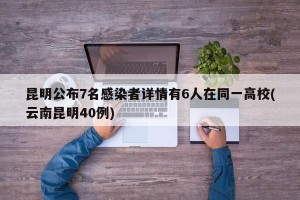 昆明公布7名感染者详情有6人在同一高校(云南昆明40例)