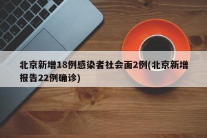 北京新增18例感染者社会面2例(北京新增报告22例确诊)
