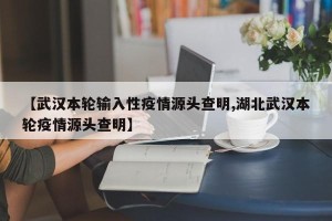 【武汉本轮输入性疫情源头查明,湖北武汉本轮疫情源头查明】