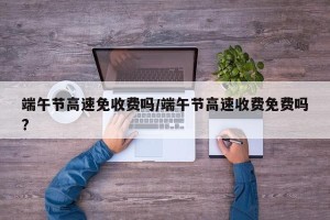 端午节高速免收费吗/端午节高速收费免费吗?
