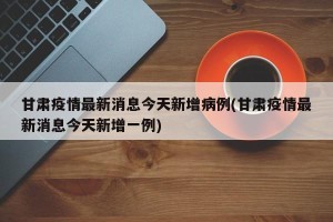 甘肃疫情最新消息今天新增病例(甘肃疫情最新消息今天新增一例)