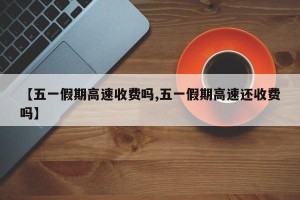 【五一假期高速收费吗,五一假期高速还收费吗】
