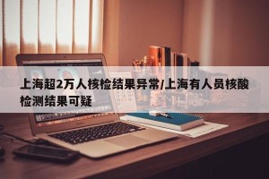 上海超2万人核检结果异常/上海有人员核酸检测结果可疑