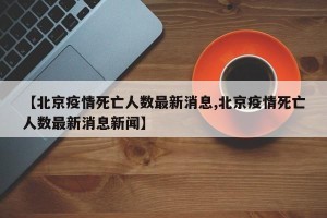 【北京疫情死亡人数最新消息,北京疫情死亡人数最新消息新闻】