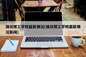 潍坊理工学院最新情况(潍坊理工学院最新情况新闻)
