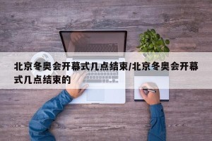 北京冬奥会开幕式几点结束/北京冬奥会开幕式几点结束的
