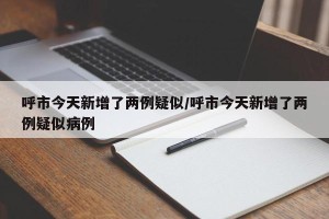 呼市今天新增了两例疑似/呼市今天新增了两例疑似病例