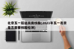 北京五一后返岗需核酸(2021年五一出京是否需要核酸检测)