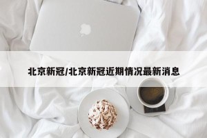 北京新冠/北京新冠近期情况最新消息
