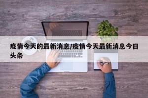 疫情今天的最新消息/疫情今天最新消息今日头条