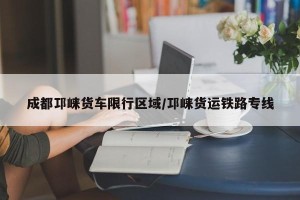 成都邛崃货车限行区域/邛崃货运铁路专线