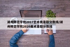 湖州师范学院2017艺术类录取分数线/湖州师范学院2020美术录取分数线