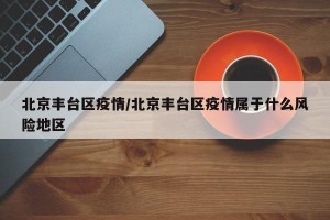 北京丰台区疫情/北京丰台区疫情属于什么风险地区