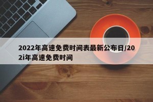 2022年高速免费时间表最新公布日/202i年高速免费时间
