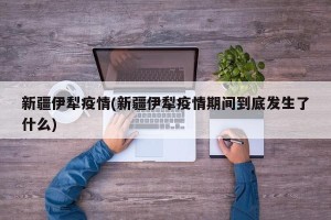 新疆伊犁疫情(新疆伊犁疫情期间到底发生了什么)