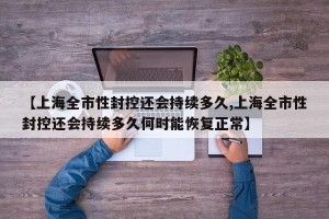 【上海全市性封控还会持续多久,上海全市性封控还会持续多久何时能恢复正常】