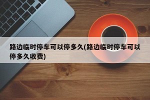 路边临时停车可以停多久(路边临时停车可以停多久收费)