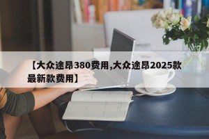 【大众途昂380费用,大众途昂2025款最新款费用】