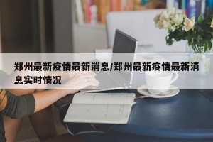 郑州最新疫情最新消息/郑州最新疫情最新消息实时情况