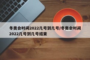 冬奥会时间2022几号到几号/冬奥会时间2022几号到几号结束
