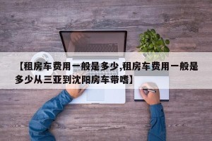 【租房车费用一般是多少,租房车费用一般是多少从三亚到沈阳房车带嗜】