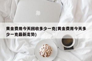 黄金费用今天回收多少一克(黄金费用今天多少一克最新走势)