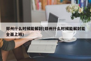 郑州什么时候能解封(郑州什么时候能解封能全面上班)