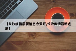 【长沙疫情最新消息今天开,长沙疫情最新进展】