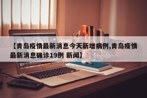 【青岛疫情最新消息今天新增病例,青岛疫情最新消息确诊19例 新闻】