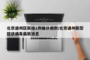北京通州区新增1例确诊病例/北京通州新型冠状病毒最新消息