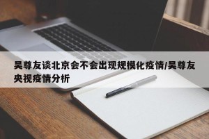 吴尊友谈北京会不会出现规模化疫情/吴尊友央视疫情分析