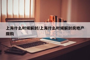 上海什么时候解封/上海什么时候解封房地产限购