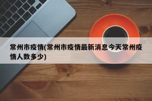 常州市疫情(常州市疫情最新消息今天常州疫情人数多少)