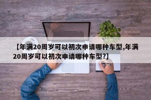 【年满20周岁可以初次申请哪种车型,年满20周岁可以初次申请哪种车型?】