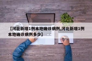 【河北新增1例本地确诊病例,河北新增1例本地确诊病例多少】