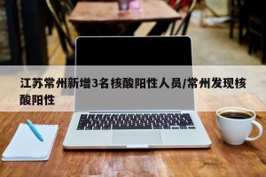 江苏常州新增3名核酸阳性人员/常州发现核酸阳性