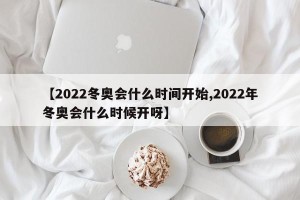 【2022冬奥会什么时间开始,2022年冬奥会什么时候开呀】