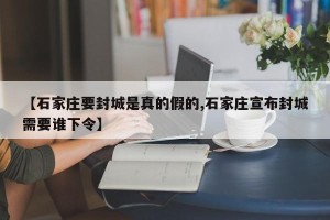 【石家庄要封城是真的假的,石家庄宣布封城需要谁下令】