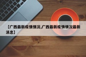 【广西最新疫情情况,广西最新疫情情况最新消息】