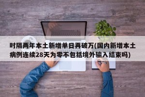 时隔两年本土新增单日再破万(国内新增本土病例连续28天为零不包括境外输入结束吗)