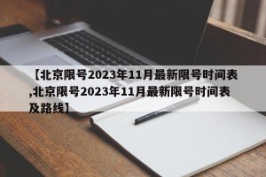 【北京限号2023年11月最新限号时间表,北京限号2023年11月最新限号时间表及路线】