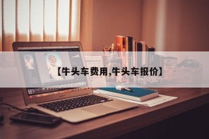 【牛头车费用,牛头车报价】