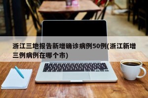 浙江三地报告新增确诊病例50例(浙江新增三例病例在哪个市)
